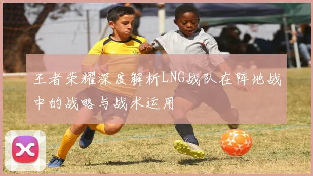 王者荣耀深度解析LNG战队在阵地战中的战略与战术运用