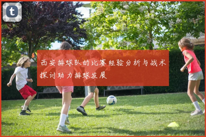 西安排球队的比赛经验分析与战术探讨助力排球发展