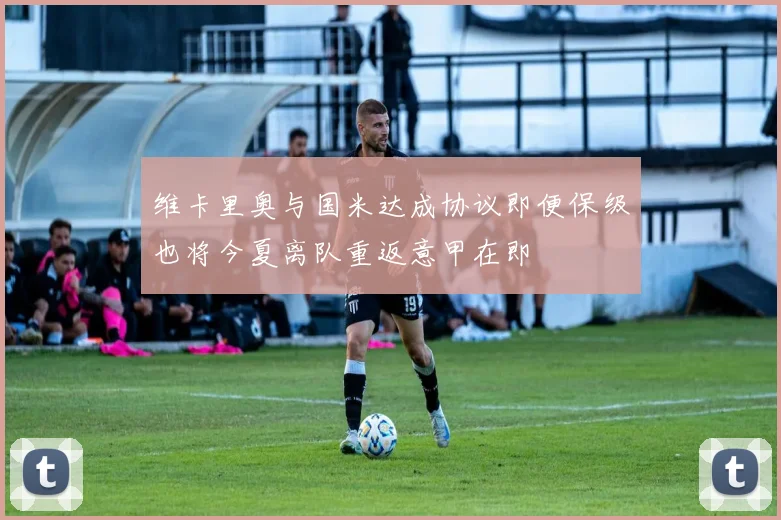 维卡里奥与国米达成协议即便保级也将今夏离队重返意甲在即