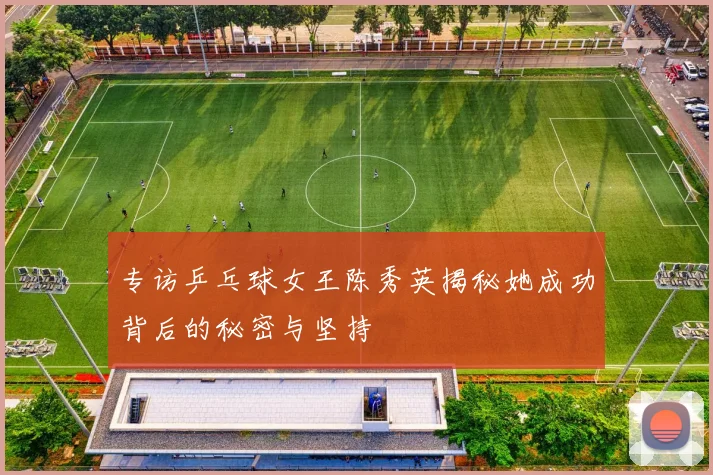 专访乒乓球女王陈秀英揭秘她成功背后的秘密与坚持