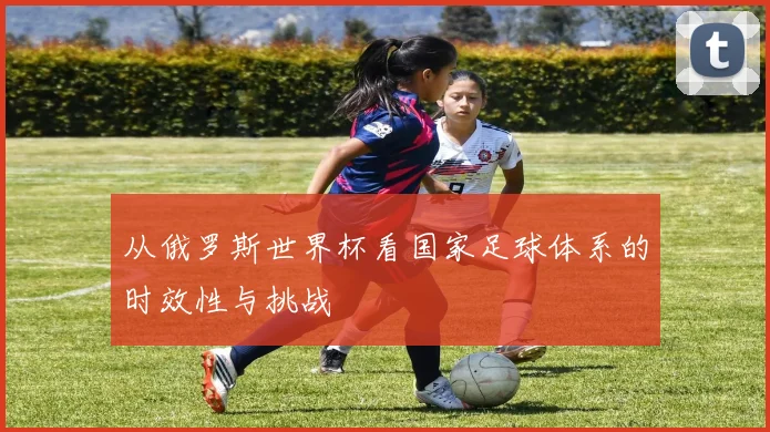 从俄罗斯世界杯看国家足球体系的时效性与挑战