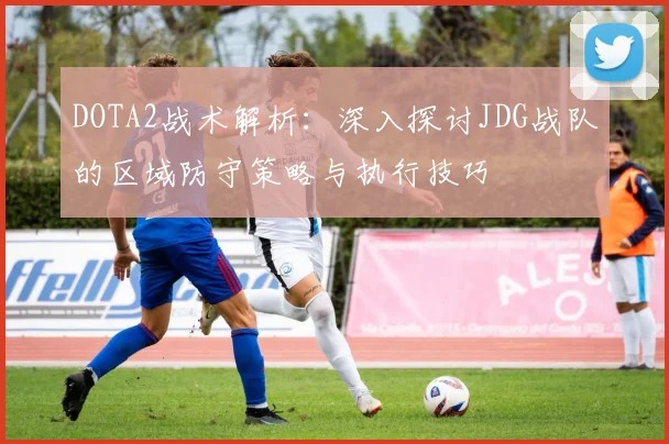 DOTA2战术解析：深入探讨JDG战队的区域防守策略与执行技巧