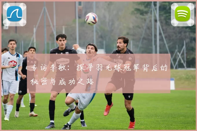 专访李敏：探寻羽毛球冠军背后的秘密与成功之路