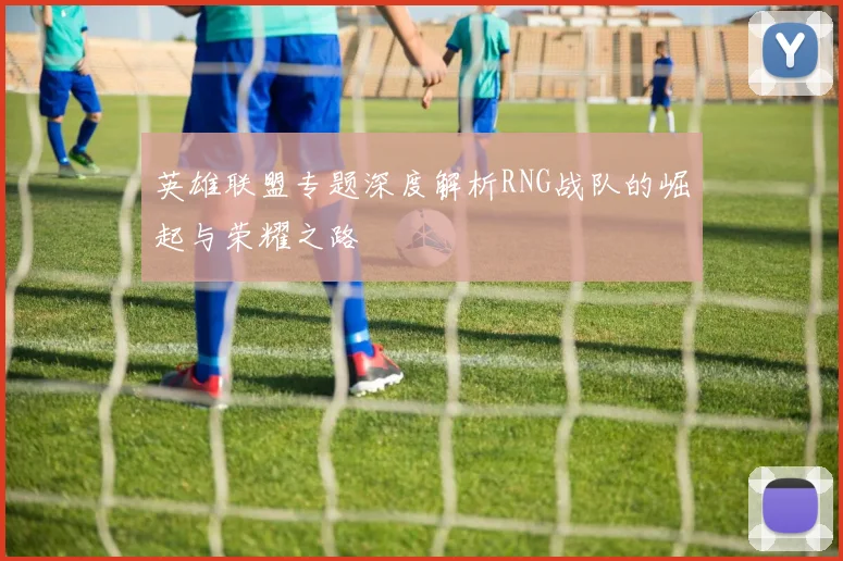 英雄联盟专题深度解析RNG战队的崛起与荣耀之路