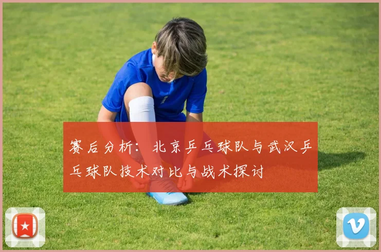 赛后分析：北京乒乓球队与武汉乒乓球队技术对比与战术探讨