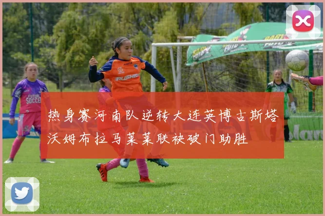 热身赛河南队逆转大连英博古斯塔沃姆布拉马莱莱联袂破门助胜