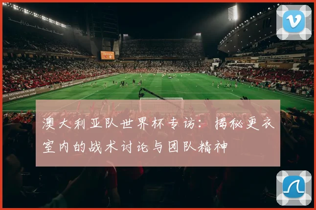 澳大利亚队世界杯专访：揭秘更衣室内的战术讨论与团队精神