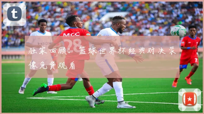 独家回顾：篮球世界杯经典对决录像免费观看