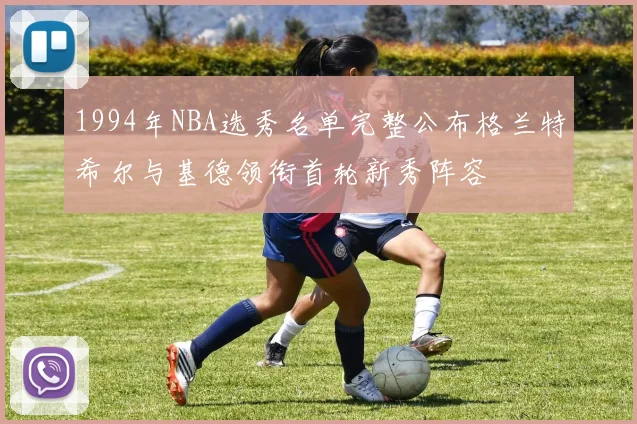 1994年NBA选秀名单完整公布格兰特希尔与基德领衔首轮新秀阵容